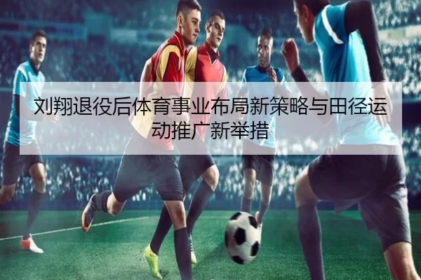 刘翔退役后体育事业布局新策略与田径运动推广新举措